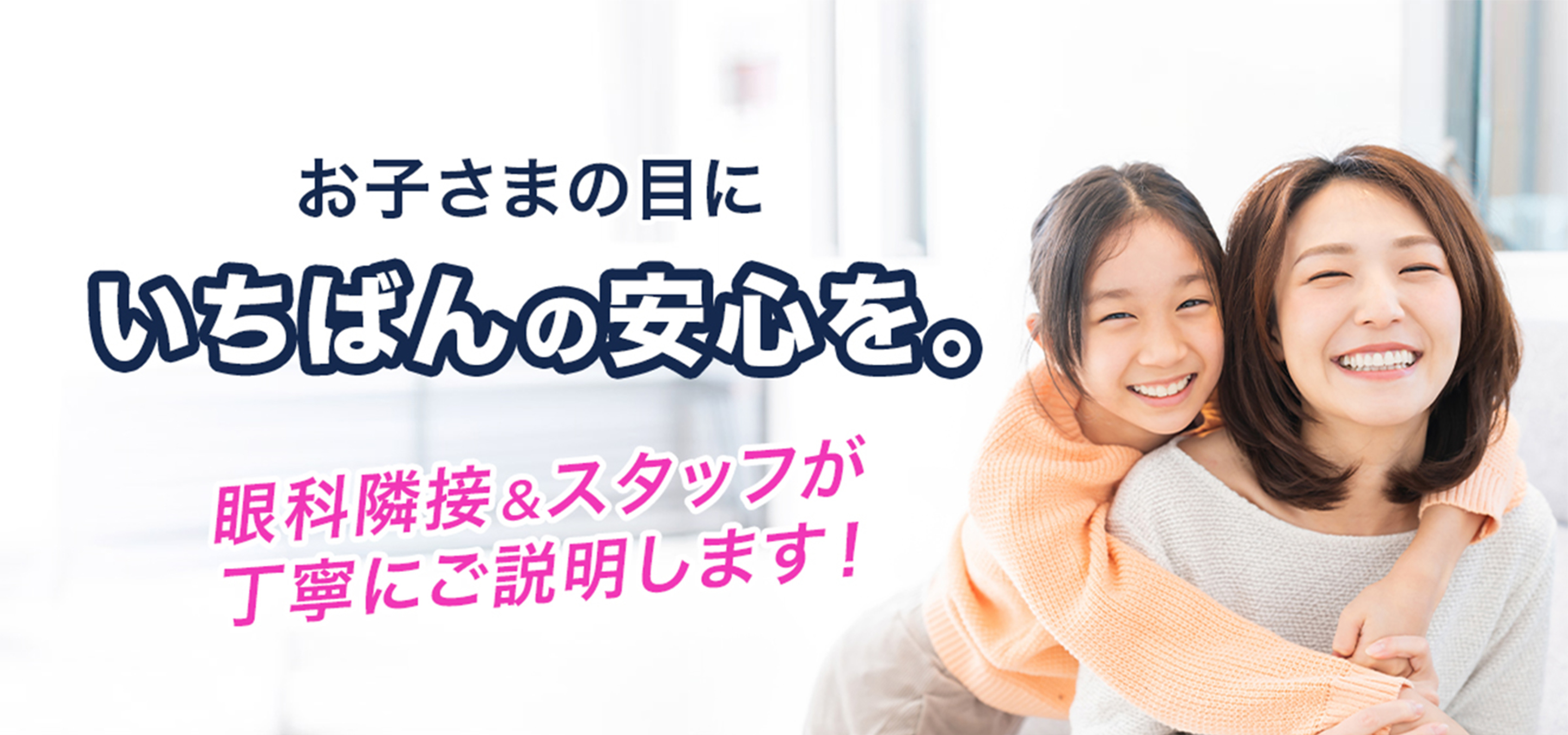 お子さまの目にいちばんの安心を。眼科隣接＆スタッフが丁寧にご説明します！